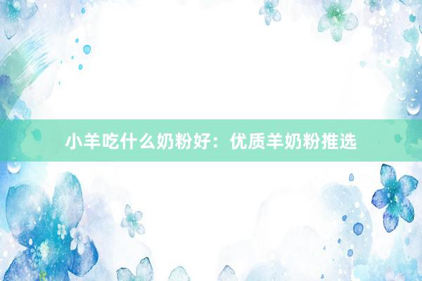 小羊吃什么奶粉好：优质羊奶粉推选
