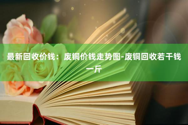 最新回收价钱：废铜价钱走势图-废铜回收若干钱一斤