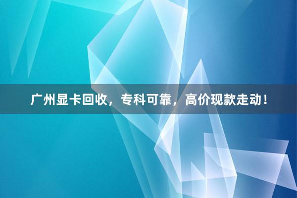 广州显卡回收，专科可靠，高价现款走动！