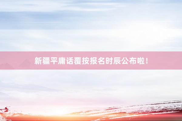 新疆平庸话覆按报名时辰公布啦！
