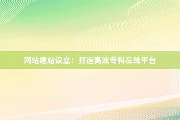网站建站设立：打造高效专科在线平台