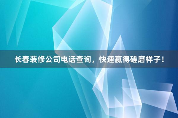 长春装修公司电话查询，快速赢得磋磨样子！